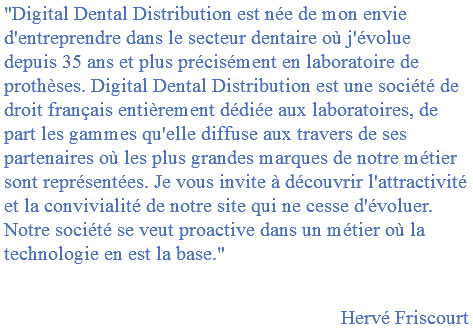 "Digital Dental Distribution est née de mon envie d'entreprendre dans le secteur dentaire où j'évolue depuis 35 ans et plus précisément en laboratoire de prothèses. Digital Dental Distribution est une société de droit français entièrement dédiée aux laboratoires, de part les gammes qu'elle diffuse aux travers de ses partenaires où les plus grandes marques de notre métier sont représentées. Je vous invite à découvrir l'attractivité et la convivialité de notre site qui ne cesse d'évoluer. Notre société se veut proactive dans un métier où la technologie en est la base." Hervé Friscourt 